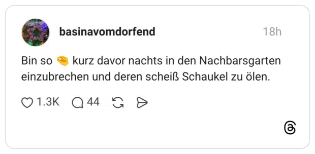 Bin so & kurz davor nachts in den Nachbarsgarten einzubrechen und deren scheiß Schaukel zu ölen.
