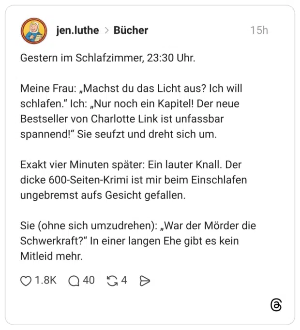 Meine Frau: „Machst du das Licht aus? Ich will schlafen." Ich: „Nur noch ein Kapitel! Der neue Bestseller von Charlotte Link ist unfassbar spannend!" Sie seufzt und dreht sich um. Exakt vier Minuten später: Ein lauter Knall. Der dicke 600-Seiten-Krimi ist mir beim Einschlafen ungebremst aufs Gesicht gefallen. Sie (ohne sich umzudrehen): „War der Mörder die Schwerkraft?" In einer langen Ehe gibt es kein Mitleid mehr.