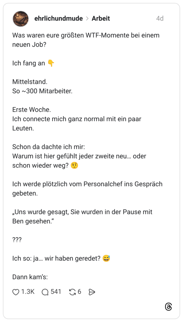 Was waren eure größten WTF-Momente bei einem neuen Job? Ich fang an Mittelstand. So ~300 Mitarbeiter. Erste Woche. Ich connecte mich ganz normal mit ein paar Leuten. Schon da dachte ich mir: Warum ist hier gefühlt jeder zweite neu... oder schon wieder weg? Ich werde plötzlich vom Personalchef ins Gespräch gebeten. „Uns wurde gesagt, Sie wurden in der Pause mit Ben gesehen." ??? Ich so: ja... wir haben geredet? Dann kam's: