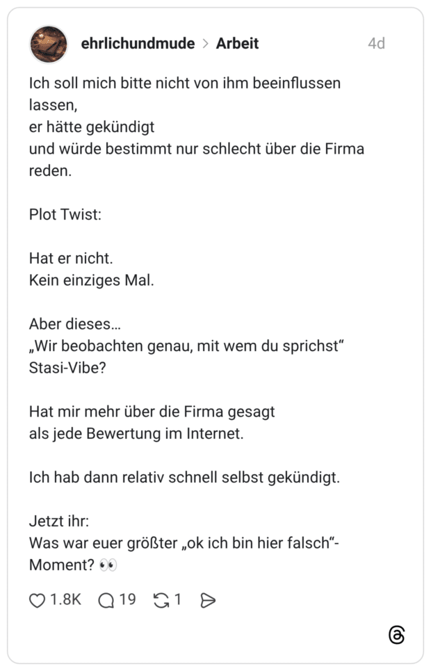 Ich soll mich bitte nicht von ihm beeinflussen lassen, und würde bestimmt nur schlecht über die Firma reden. er hätte gekündigt Plot Twist: Hat er nicht. Kein einziges Mal. Aber dieses... „Wir beobachten genau, mit wem du sprichst" Stasi-Vibe? Hat mir mehr über die Firma gesagt als jede Bewertung im Internet. Ich hab dann relativ schnell selbst gekündigt. Jetzt ihr: Was war euer größter „ok ich bin hier falsch"-Moment?