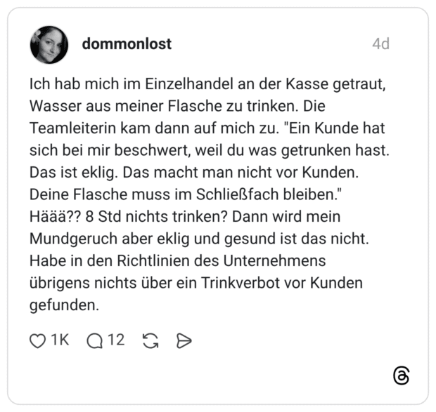 Ich hab mich im Einzelhandel an der Kasse getraut, Wasser aus meiner Flasche zu trinken. Die Teamleiterin kam dann auf mich zu. "Ein Kunde hat sich bei mir beschwert, weil du was getrunken hast. Das ist eklig. Das macht man nicht vor Kunden. Deine Flasche muss im Schließfach bleiben." Häää?? 8 Std nichts trinken? Dann wird mein Mundgeruch aber eklig und gesund ist das nicht. Habe in den Richtlinien des Unternehmens übrigens nichts über ein Trinkverbot vor Kunden gefunden.