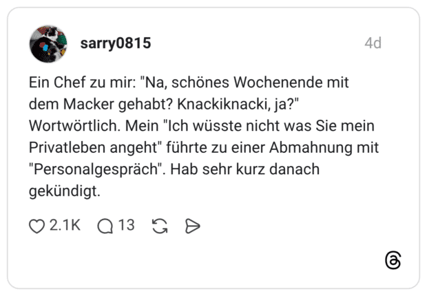 Ein Chef zu mir: "Na, schönes Wochenende mit dem Macker gehabt? Knackiknacki, ja?" Wortwörtlich. Mein "Ich wüsste nicht was Sie mein Privatleben angeht" führte zu einer Abmahnung mit "Personalgespräch". Hab sehr kurz danach gekündigt.