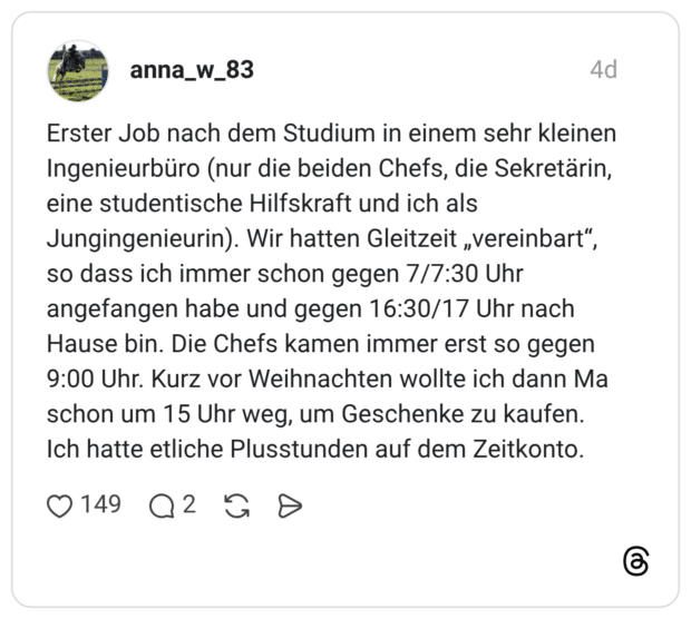 Erster Job nach dem Studium in einem sehr kleinen Ingenieurbüro (nur die beiden Chefs, die Sekretärin, eine studentische Hilfskraft und ich als Jungingenieurin). Wir hatten Gleitzeit „vereinbart", so dass ich immer schon gegen 7/7:30 Uhr angefangen habe und gegen 16:30/17 Uhr nach Hause bin. Die Chefs kamen immer erst so gegen 9:00 Uhr. Kurz vor Weihnachten wollte ich dann Ma schon um 15 Uhr weg, um Geschenke zu kaufen. Ich hatte etliche Plusstunden auf dem Zeitkonto.