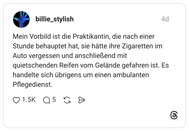 Mein Vorbild ist die Praktikantin, die nach einer Stunde behauptet hat, sie hätte ihre Zigaretten im Auto vergessen und anschließend mit quietschenden Reifen vom Gelände gefahren ist. Es handelte sich übrigens um einen ambulanten Pflegedienst.
