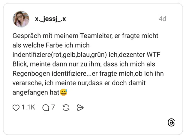 Gespräch mit meinem Teamleiter, er fragte micht als welche Farbe ich mich indentifiziere(rot,gelb,blau,grün) ich, dezenter WTF Blick, meinte dann nur zu ihm, dass ich mich als Regenbogen identifiziere...er fragte mich, ob ich ihn verarsche, ich meinte nur, dass er doch damit angefangen hat