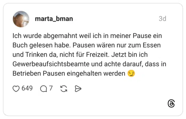 Ich wurde abgemahnt weil ich in meiner Pause ein Buch gelesen habe. Pausen wären nur zum Essen und Trinken da, nicht für Freizeit. Jetzt bin ich Gewerbeaufsichtsbeamte und achte darauf, dass in Betrieben Pausen eingehalten werden