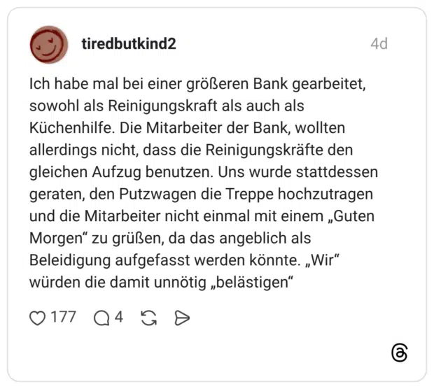 Ich habe mal bei einer größeren Bank gearbeitet, sowohl als Reinigungskraft als auch als Küchenhilfe. Die Mitarbeiter der Bank, wollten allerdings nicht, dass die Reinigungskräfte den gleichen Aufzug benutzen. Uns wurde stattdessen geraten, den Putzwagen die Treppe hochzutragen und die Mitarbeiter nicht einmal mit einem „Guten Morgen" zu grüßen, da das angeblich als Beleidigung aufgefasst werden könnte. „Wir" würden die damit unnötig „belästigen"