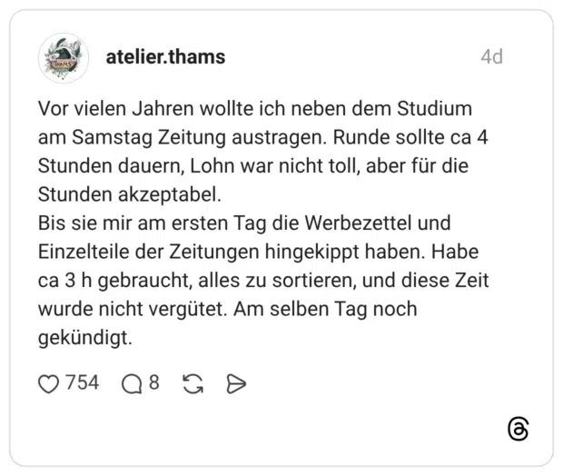 Vor vielen Jahren wollte ich neben dem Studium am Samstag Zeitung austragen. Runde sollte ca 4 Stunden dauern, Lohn war nicht toll, aber für die Stunden akzeptabel. Bis sie mir am ersten Tag die Werbezettel und Einzelteile der Zeitungen hingekippt haben. Habe ca 3 h gebraucht, alles zu sortieren, und diese Zeit wurde nicht vergütet. Am selben Tag noch gekündigt.