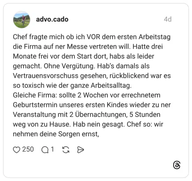 Chef fragte mich ob ich VOR dem ersten Arbeitstag die Firma auf ner Messe vertreten will. Hatte drei Monate frei vor dem Start dort, habs als leider gemacht. Ohne Vergütung. Hab's damals als Vertrauensvorschuss gesehen, rückblickend war es so toxisch wie der ganze Arbeitsalltag. Gleiche Firma: sollte 2 Wochen vor errechnetem Geburtstermin unseres ersten Kindes wieder zu ner Veranstaltung mit 2 Übernachtungen, 5 Stunden weg von zu Hause. Hab nein gesagt. Chef so: wir nehmen deine Sorgen ernst,