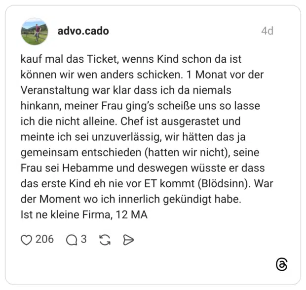 kauf mal das Ticket, wenns Kind schon da ist können wir wen anders schicken. 1 Monat vor der Veranstaltung war klar dass ich da niemals hinkann, meiner Frau ging's scheiße uns so lasse ich die nicht alleine. Chef ist ausgerastet und meinte ich sei unzuverlässig, wir hätten das ja gemeinsam entschieden (hatten wir nicht), seine Frau sei Hebamme und deswegen wüsste er dass das erste Kind eh nie vor ET kommt (Blödsinn). War der Moment wo ich innerlich gekündigt habe. Ist ne kleine Firma, 12 MA