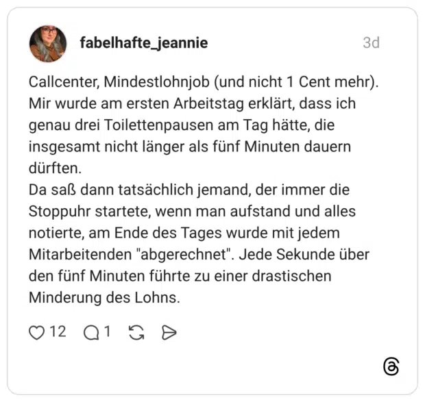Callcenter, Mindestlohnjob (und nicht 1 Cent mehr). Mir wurde am ersten Arbeitstag erklärt, dass ich genau drei Toilettenpausen am Tag hätte, die insgesamt nicht länger als fünf Minuten dauern dürften. Da saß dann tatsächlich jemand, der immer die Stoppuhr startete, wenn man aufstand und alles notierte, am Ende des Tages wurde mit jedem Mitarbeitenden "abgerechnet". Jede Sekunde über den fünf Minuten führte zu einer drastischen Minderung des Lohns.
