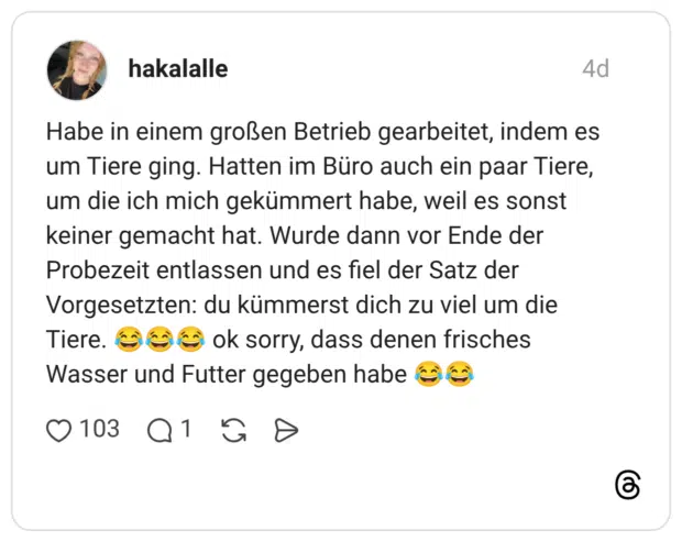 Habe in einem großen Betrieb gearbeitet, indem es um Tiere ging. Hatten im Büro auch ein paar Tiere, um die ich mich gekümmert habe, weil es sonst keiner gemacht hat. Wurde dann vor Ende der Probezeit entlassen und es fiel der Satz der Vorgesetzten: du kümmerst dich zu viel um die ok sorry, dass denen frisches Tiere. Wasser und Futter gegeben habe