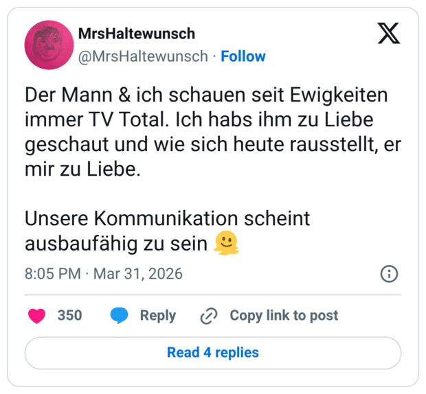 Der Mann & ich schauen seit Ewigkeiten immer TV Total. Ich habs ihm zu Liebe geschaut und wie sich heute rausstellt, er mir zu Liebe. Unsere Kommunikation scheint ausbaufähig zu sein