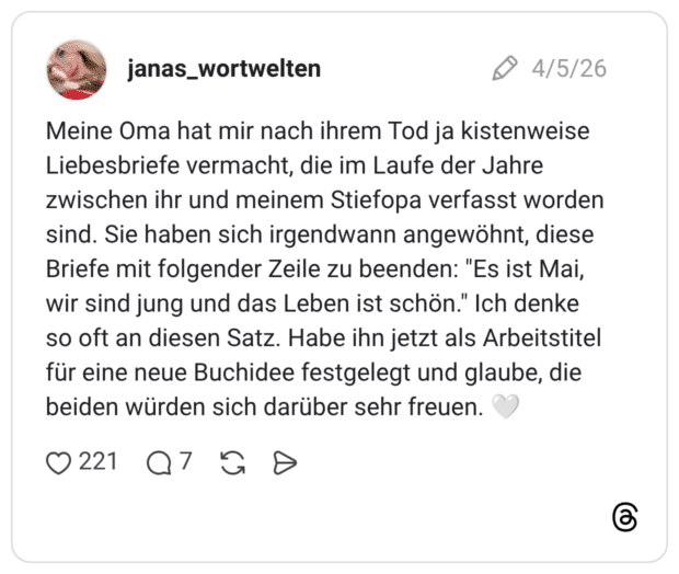 Meine Oma hat mir nach ihrem Tod ja kistenweise Liebesbriefe vermacht, die im Laufe der Jahre zwischen ihr und meinem Stiefopa verfasst worden sind. Sie haben sich irgendwann angewöhnt, diese Briefe mit folgender Zeile zu beenden: "Es ist Mai, wir sind jung und das Leben ist schön." Ich denke so oft an diesen Satz. Habe ihn jetzt als Arbeitstitel für eine neue Buchidee festgelegt und glaube, die beiden würden sich darüber sehr freuen.