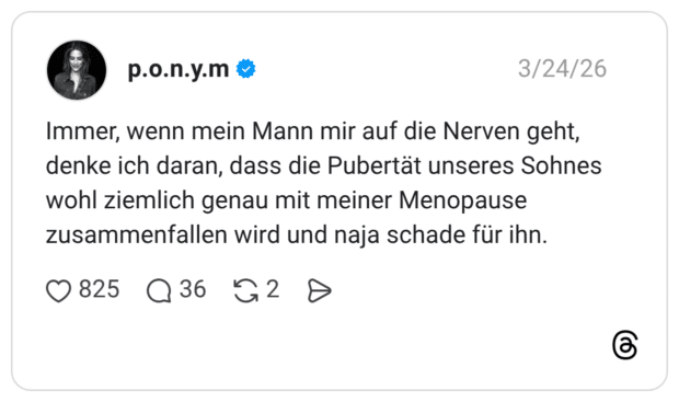 Immer, wenn mein Mann mir auf die Nerven geht, denke ich daran, dass die Pubertät unseres Sohnes wohl ziemlich genau mit meiner Menopause zusammenfallen wird und naja schade für ihn.