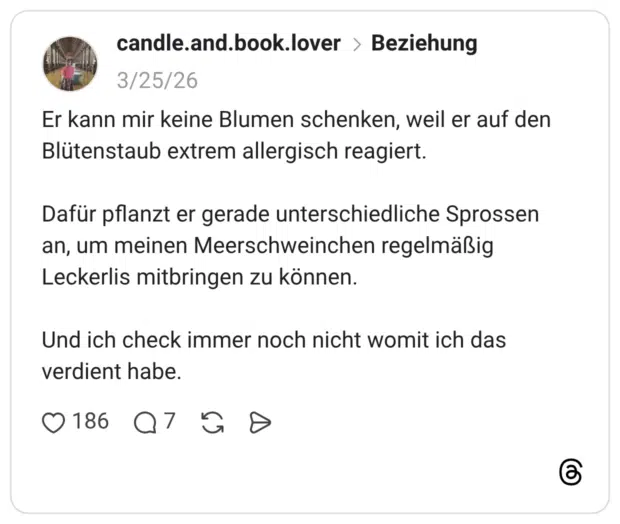 Er kann mir keine Blumen schenken, weil er auf den Blütenstaub extrem allergisch reagiert. Dafür pflanzt er gerade unterschiedliche Sprossen an, um meinen Meerschweinchen regelmäßig Leckerlis mitbringen zu können. Und ich check immer noch nicht womit ich das verdient habe.