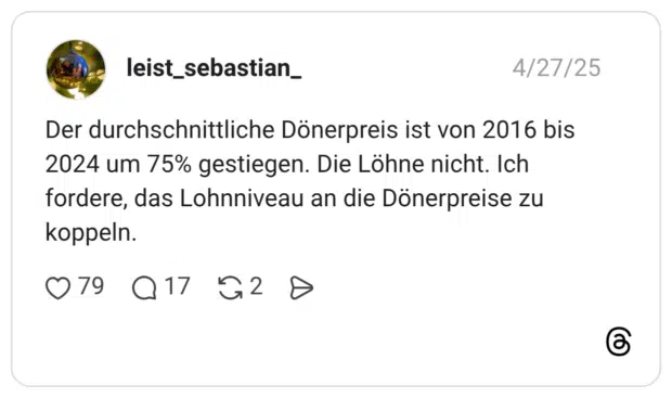 Der durchschnittliche Dönerpreis ist von 2016 bis 2024 um 75% gestiegen. Die Löhne nicht. Ich fordere, das Lohnniveau an die Dönerpreise zu koppeln.