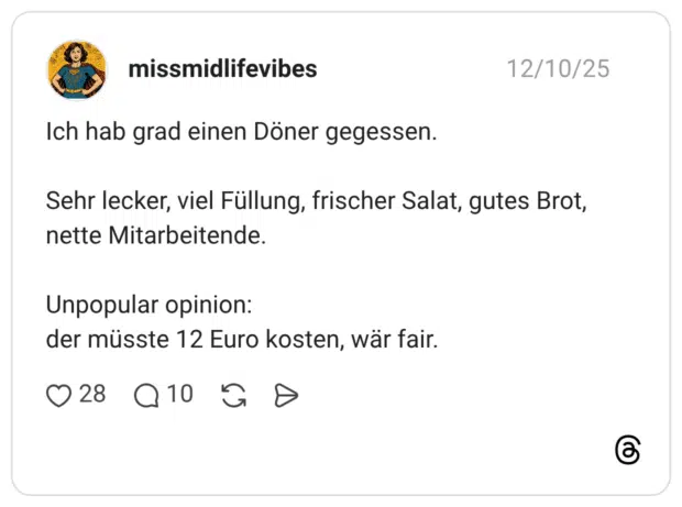 Ich hab grad einen Döner gegessen. Sehr lecker, viel Füllung, frischer Salat, gutes Brot, nette Mitarbeitende. Unpopular opinion: der müsste 12 Euro kosten, wär fair.