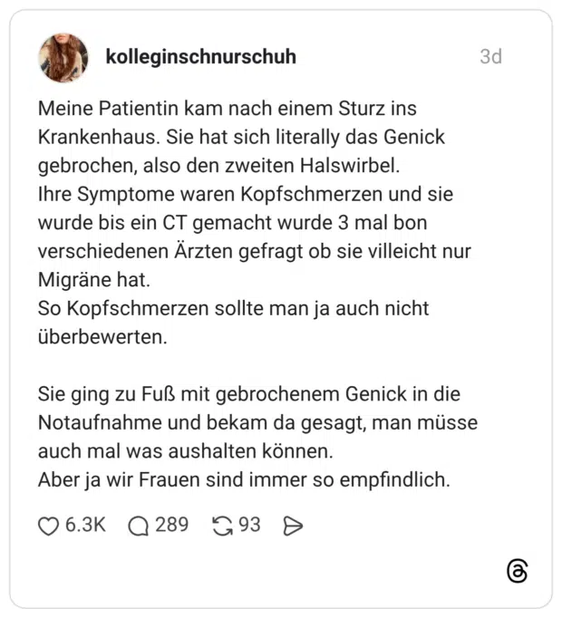 Meine Patientin kam nach einem Sturz ins Krankenhaus. Sie hat sich literally das Genick gebrochen, also den zweiten Halswirbel. Ihre Symptome waren Kopfschmerzen und sie wurde bis ein CT gemacht wurde 3 mal bon verschiedenen Ärzten gefragt ob sie villeicht nur Migräne hat. So Kopfschmerzen sollte man ja auch nicht überbewerten. Sie ging zu Fuß mit gebrochenem Genick in die Notaufnahme und bekam da gesagt, man müsse auch mal was aushalten können. Aber ja wir Frauen sind immer so empfindlich.