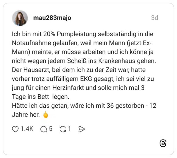 Ich bin mit 20% Pumpleistung selbstständig in die Notaufnahme gelaufen, weil mein Mann (jetzt Ex-Mann) meinte, er müsse arbeiten und ich könne ja nicht wegen jedem Scheiß ins Krankenhaus gehen. Der Hausarzt, bei dem ich zu der Zeit war, hatte vorher trotz auffälligem EKG gesagt, ich sei viel zu jung für einen Herzinfarkt und solle mich mal 3 Tage ins Bett legen. Hätte ich das getan, wäre ich mit 36 gestorben - 12 Jahre her. 🖕