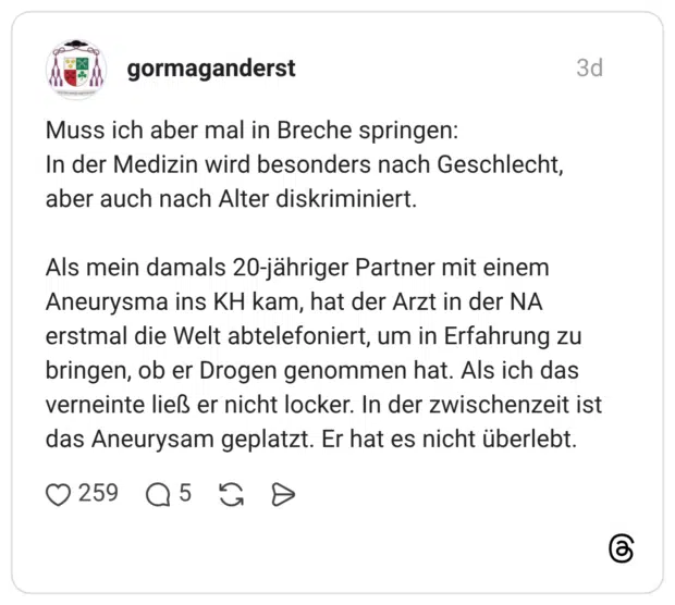 Muss ich aber mal in Breche springen: In der Medizin wird besonders nach Geschlecht, aber auch nach Alter diskriminiert. Als mein damals 20-jähriger Partner mit einem Aneurysma ins KH kam, hat der Arzt in der NA erstmal die Welt abtelefoniert, um in Erfahrung zu bringen, ob er Drogen genommen hat. Als ich das verneinte ließ er nicht locker. In der zwischenzeit ist das Aneurysam geplatzt. Er hat es nicht überlebt.