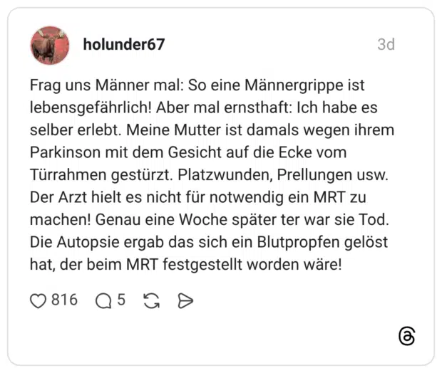 Frag uns Männer mal: So eine Männergrippe ist lebensgefährlich! Aber mal ernsthaft: Ich habe es selber erlebt. Meine Mutter ist damals wegen ihrem Parkinson mit dem Gesicht auf die Ecke vom Türrahmen gestürzt. Platzwunden, Prellungen usw. Der Arzt hielt es nicht für notwendig ein MRT zu machen! Genau eine Woche später ter war sie Tod. Die Autopsie ergab das sich ein Blutpropfen gelöst hat, der beim MRT festgestellt worden wäre!
