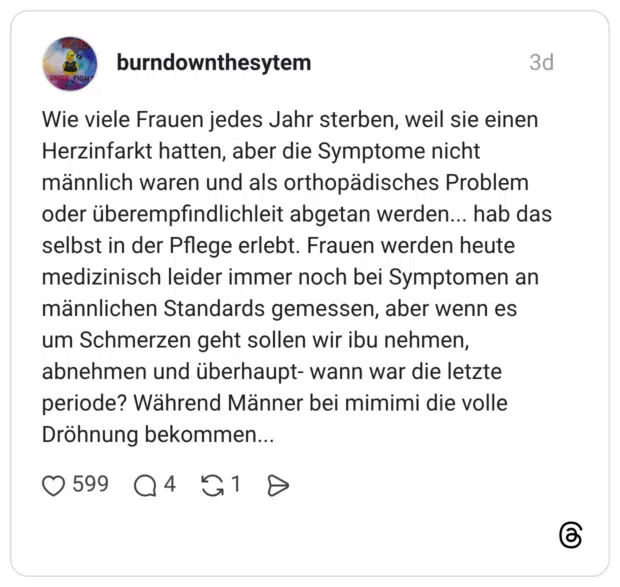 Wie viele Frauen jedes Jahr sterben, weil sie einen Herzinfarkt hatten, aber die Symptome nicht männlich waren und als orthopädisches Problem oder überempfindlichleit abgetan werden... hab das selbst in der Pflege erlebt. Frauen werden heute medizinisch leider immer noch bei Symptomen an männlichen Standards gemessen, aber wenn es um Schmerzen geht sollen wir ibu nehmen, abnehmen und überhaupt- wann war die letzte periode? Während Männer bei mimimi die volle Dröhnung bekommen...