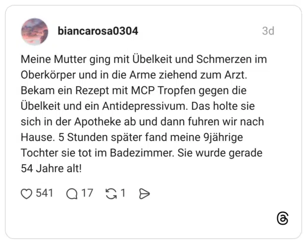 Meine Mutter ging mit Übelkeit und Schmerzen im Oberkörper und in die Arme ziehend zum Arzt. Bekam ein Rezept mit MCP Tropfen gegen die Übelkeit und ein Antidepressivum. Das holte sie sich in der Apotheke ab und dann fuhren wir nach Hause. 5 Stunden später fand meine 9jährige Tochter sie tot im Badezimmer. Sie wurde gerade 54 Jahre alt!