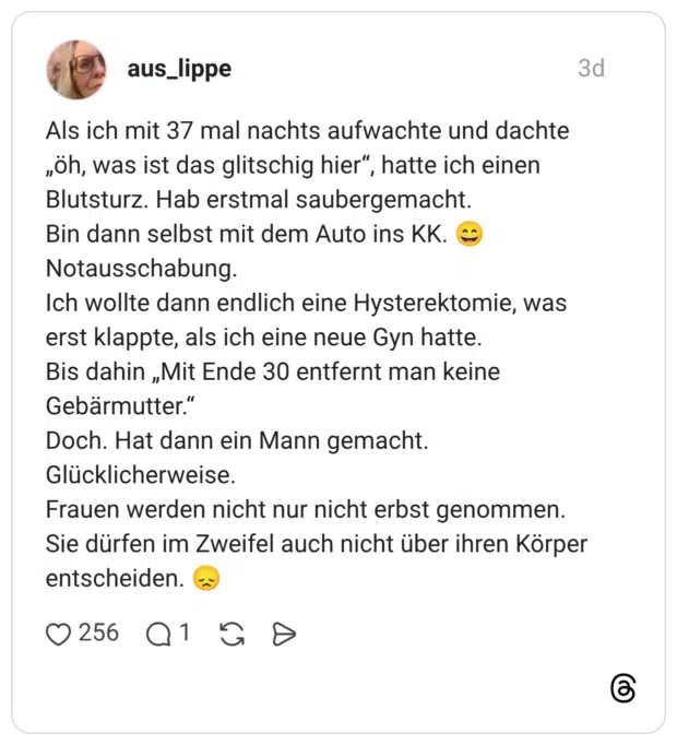 Als ich mit 37 mal nachts aufwachte und dachte „öh, was ist das glitschig hier“, hatte ich einen Blutsturz. Hab erstmal saubergemacht. Bin dann selbst mit dem Auto ins KK. 😄 Notausschabung. Ich wollte dann endlich eine Hysterektomie, was erst klappte, als ich eine neue Gyn hatte. Bis dahin „Mit Ende 30 entfernt man keine Gebärmutter.“ Doch. Hat dann ein Mann gemacht. Glücklicherweise. Frauen werden nicht nur nicht erbst genommen. Sie dürfen im Zweifel auch nicht über ihren Körper entscheiden. 😞