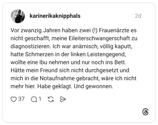 Vor zwanzig Jahren haben zwei (!) Frauenärzte es nicht geschafft, meine Eileiterschwangerschaft zu diagnostizieren. Ich war anämisch, völlig kaputt, hatte Schmerzen in der linken Leistengegend, wollte eine Ibu nehmen und nur noch ins Bett. Hätte mein Freund sich nicht durchgesetzt und mich in die Notaufnahme gebracht, wäre ich nicht mehr hier. Habe geklagt. Und gewonnen.