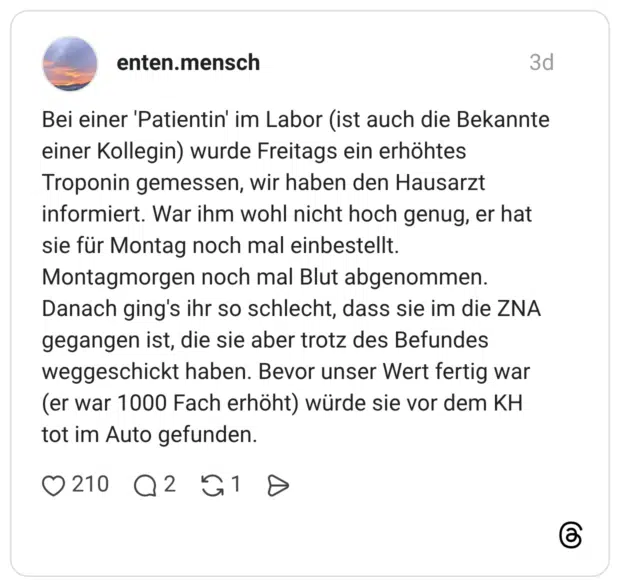 Bei einer 'Patientin' im Labor (ist auch die Bekannte einer Kollegin) wurde Freitags ein erhöhtes Troponin gemessen, wir haben den Hausarzt informiert. War ihm wohl nicht hoch genug, er hat sie für Montag noch mal einbestellt. Montagmorgen noch mal Blut abgenommen. Danach ging's ihr so schlecht, dass sie im die ZNA gegangen ist, die sie aber trotz des Befundes weggeschickt haben. Bevor unser Wert fertig war (er war 1000 Fach erhöht) würde sie vor dem KH tot im Auto gefunden.