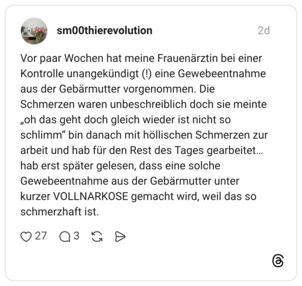 Vor paar Wochen hat meine Frauenärztin bei einer Kontrolle unangekündigt (!) eine Gewebeentnahme aus der Gebärmutter vorgenommen. Die Schmerzen waren unbeschreiblich doch sie meinte „oh das geht doch gleich wieder ist nicht so schlimm“ bin danach mit höllischen Schmerzen zur arbeit und hab für den Rest des Tages gearbeitet… hab erst später gelesen, dass eine solche Gewebeentnahme aus der Gebärmutter unter kurzer VOLLNARKOSE gemacht wird, weil das so schmerzhaft ist.