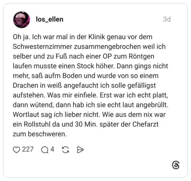 Oh ja. Ich war mal in der Klinik genau vor dem Schwesternzimmer zusammengebrochen weil ich selber und zu Fuß nach einer OP zum Röntgen laufen musste einen Stock höher. Dann gings nicht mehr, saß aufm Boden und wurde von so einem Drachen in weiß angefaucht ich solle gefälligst aufstehen. Was mir einfiele. Erst war ich echt platt, dann wütend, dann hab ich sie echt laut angebrüllt. Wortlaut sag ich lieber nicht. Wie aus dem nix war ein Rollstuhl da und 30 Min. später der Chefarzt zum beschweren.
