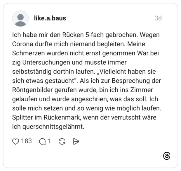 like.a.baus 3 Tage Ich habe mir den Rücken 5-fach gebrochen. Wegen Corona durfte mich niemand begleiten. Meine Schmerzen wurden nicht ernst genommen War bei zig Untersuchungen und musste immer selbstständig dorthin laufen. „Vielleicht haben sie sich etwas gestaucht“. Als ich zur Besprechung der Röntgenbilder gerufen wurde, bin ich ins Zimmer gelaufen und wurde angeschrien, was das soll. Ich solle mich setzen und so wenig wie möglich laufen. Splitter im Rückenmark, wenn der verrutscht wäre ich querschnittsgelähmt.