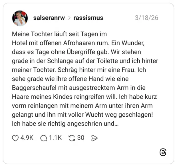 Meine Tochter läuft seit Tagen im Hotel mit offenen Afrohaaren rum. Ein Wunder, dass es Tage ohne Übergriffe gab. Wir stehen grade in der Schlange auf der Toilette und ich hinter meiner Tochter. Schräg hinter mir eine Frau. Ich sehe grade wie ihre offene Hand wie eine Baggerschaufel mit ausgestrecktem Arm in die Haare meines Kindes reingreifen will. Ich habe kurz vorm reinlangen mit meinem Arm unter ihren Arm gelangt und ihn mit voller Wucht weg geschlagen! Ich habe sie richtig angeschrien und...