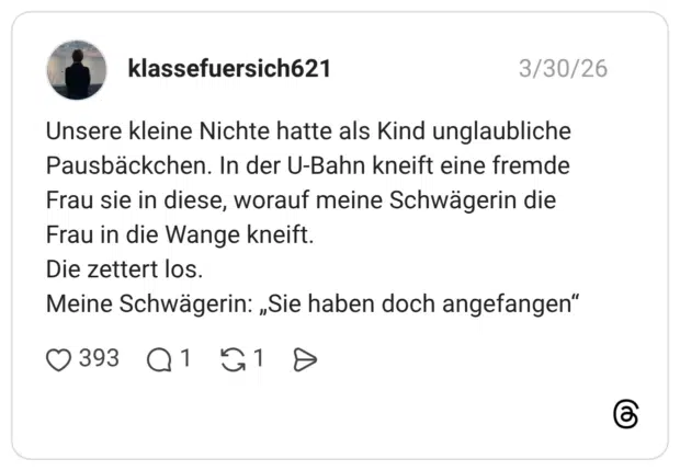 Unsere kleine Nichte hatte als Kind unglaubliche Pausbäckchen. In der U-Bahn kneift eine fremde Frau sie in diese, worauf meine Schwägerin die Frau in die Wange kneift. Die zettert los. Meine Schwägerin: „Sie haben doch angefangen"