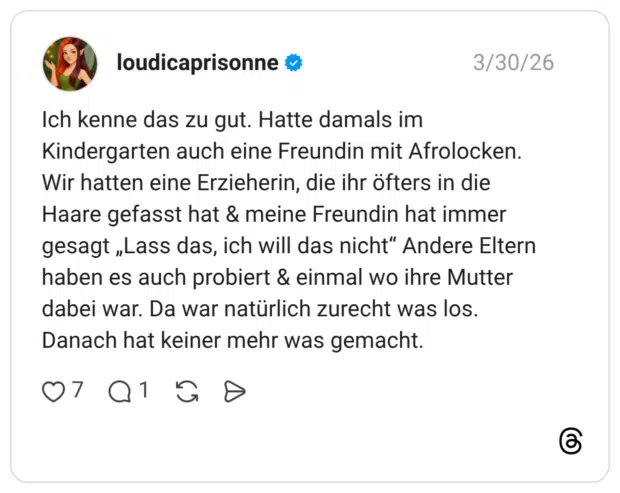 Ich kenne das zu gut. Hatte damals im Kindergarten auch eine Freundin mit Afrolocken. Wir hatten eine Erzieherin, die ihr öfters in die Haare gefasst hat & meine Freundin hat immer gesagt „Lass das, ich will das nicht" Andere Eltern haben es auch probiert & einmal wo ihre Mutter dabei war. Da war natürlich zurecht was los. Danach hat keiner mehr was gemacht