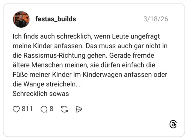 Ich finds auch schrecklich, wenn Leute ungefragt meine Kinder anfassen. Das muss auch gar nicht in die Rassismus-Richtung gehen. Gerade fremde ältere Menschen meinen, sie dürfen einfach die Füße meiner Kinder im Kinderwagen anfassen oder die Wange streicheln... Schrecklich sowas