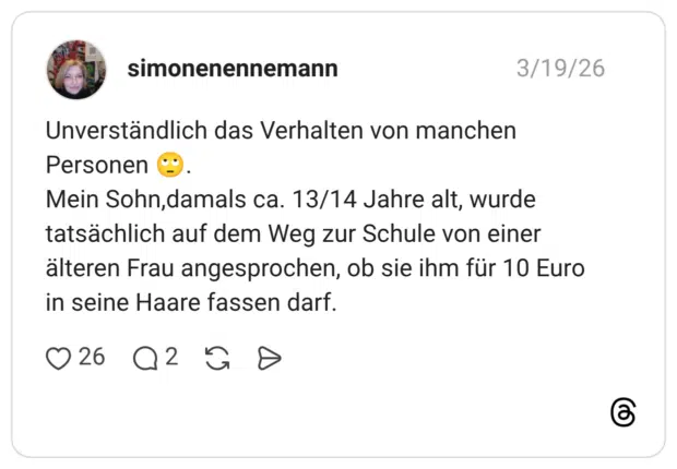 Unverständlich das Verhalten von manchen Personen Mein Sohn,damals ca. 13/14 Jahre alt, wurde tatsächlich auf dem Weg zur Schule von einer älteren Frau angesprochen, ob sie ihm für 10 Euro in seine Haare fassen darf