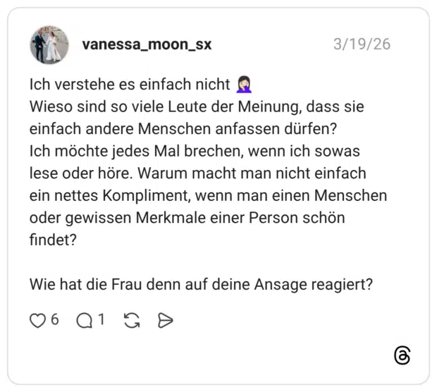 Ich verstehe es einfach nicht ® Wieso sind so viele Leute der Meinung, dass sie einfach andere Menschen anfassen dürfen? Ich möchte jedes Mal brechen, wenn ich sowas lese oder höre. Warum macht man nicht einfach ein nettes Kompliment, wenn man einen Menschen oder gewissen Merkmale einer Person schön findet? Wie hat die Frau denn auf deine Ansage reagiert?