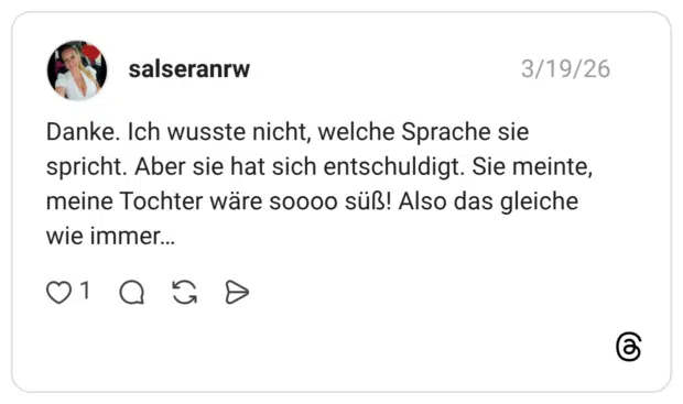 Danke. Ich wusste nicht, welche Sprache sie spricht. Aber sie hat sich entschuldigt. Sie meinte, meine Tochter wäre soooo süß! Also das gleiche wie immer...