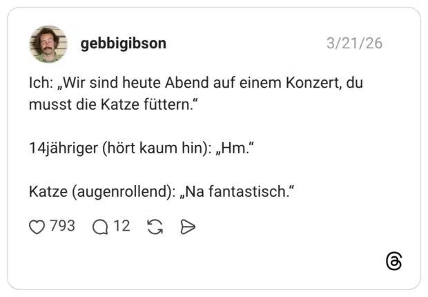 Ich: „Wir sind heute Abend auf einem Konzert, du musst die Katze füttern.“ 14jähriger (hört kaum hin): „Hm.“ Katze (augenrollend): „Na fantastisch.“