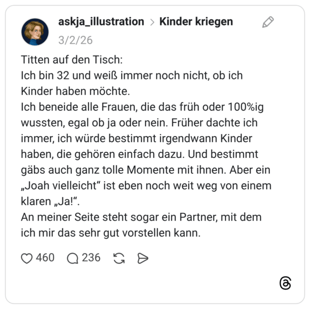 Titten auf den Tisch: Ich bin 32 und weiß immer noch nicht, ob ich Kinder haben möchte. Ich beneide alle Frauen, die das früh oder 100%ig wussten, egal ob ja oder nein. Früher dachte ich immer, ich würde bestimmt irgendwann Kinder haben, die gehören einfach dazu. Und bestimmt gäbs auch ganz tolle Momente mit ihnen. Aber ein „Joah vielleicht" ist eben noch weit weg von einem klaren „Ja!". An meiner Seite steht sogar ein Partner, mit dem ich mir das sehr gut vorstellen kann.