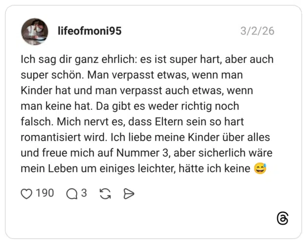 Ich sag dir ganz ehrlich: es ist super hart, aber auch super schön. Man verpasst etwas, wenn man Kinder hat und man verpasst auch etwas, wenn man keine hat. Da gibt es weder richtig noch falsch. Mich nervt es, dass Eltern sein so hart romantisiert wird. Ich liebe meine Kinder über alles und freue mich auf Nummer 3, aber sicherlich wäre mein Leben um einiges leichter, hätte ich keine
