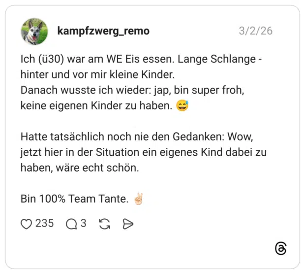 Ich (ü30) war am WE Eis essen. Lange Schlange - hinter und vor mir kleine Kinder. Danach wusste ich wieder: jap, bin super froh, keine eigenen Kinder zu haben. Hatte tatsächlich noch nie den Gedanken: Wow, jetzt hier in der Situation ein eigenes Kind dabei zu haben, wäre echt schön. Bin 100% Team Tante.