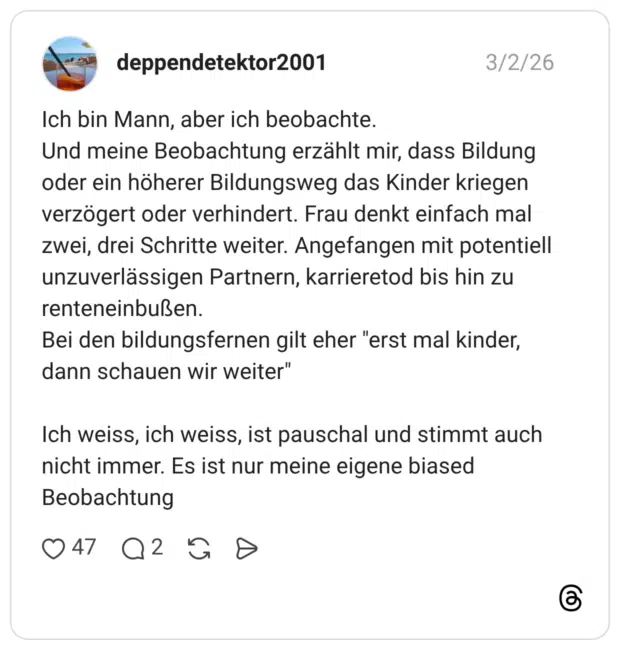 Ich bin Mann, aber ich beobachte. Und meine Beobachtung erzählt mir, dass Bildung oder ein höherer Bildungsweg das Kinder kriegen verzögert oder verhindert. Frau denkt einfach mal zwei, drei Schritte weiter. Angefangen mit potentiell unzuverlässigen Partnern, karrieretod bis hin zu renteneinbußen. Bei den bildungsfernen gilt eher "erst mal kinder, dann schauen wir weiter" Ich weiss, ich weiss, ist pauschal und stimmt auch nicht immer. Es ist nur meine eigene biased Beobachtung