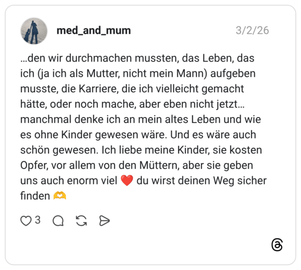 ...den wir durchmachen mussten, das Leben, das ich (ja ich als Mutter, nicht mein Mann) aufgeben musste, die Karriere, die ich vielleicht gemacht hätte, oder noch mache, aber eben nicht jetzt... manchmal denke ich an mein altes Leben und wie es ohne Kinder gewesen wäre. Und es wäre auch schön gewesen. Ich liebe meine Kinder, sie kosten Opfer, vor allem von den Müttern, aber sie geben uns auch enorm viel