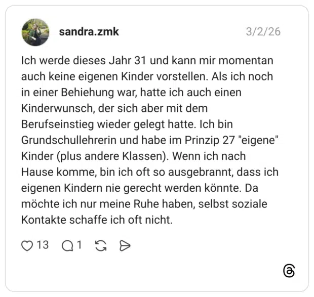 Ich werde dieses Jahr 31 und kann mir momentan auch keine eigenen Kinder vorstellen. Als ich noch in einer Behiehung war, hatte ich auch einen Kinderwunsch, der sich aber mit dem Berufseinstieg wieder gelegt hatte. Ich bin Grundschullehrerin und habe im Prinzip 27 "eigene" Kinder (plus andere Klassen). Wenn ich nach Hause komme, bin ich oft so ausgebrannt, dass ich eigenen Kindern nie gerecht werden könnte. Da möchte ich nur meine Ruhe haben, selbst soziale Kontakte schaffe ich oft nicht.