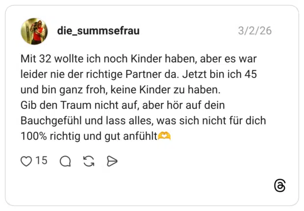 Mit 32 wollte ich noch Kinder haben, aber es war leider nie der richtige Partner da. Jetzt bin ich 45 und bin ganz froh, keine Kinder zu haben. Gib den Traum nicht auf, aber hör auf dein Bauchgefühl und lass alles, was sich nicht für dich 100% richtig und gut anfühlt