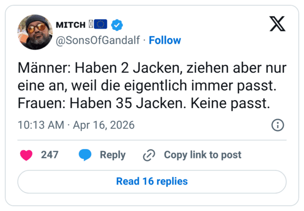 Männer: Haben 2 Jacken, ziehen aber nur eine an, weil die eigentlich immer passt. Frauen: Haben 35 Jacken. Keine passt.
